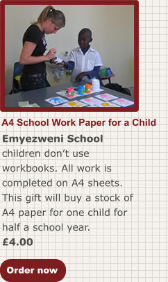 Order now A4 School Work Paper for a Child Emyezweni School children don’t use workbooks. All work is completed on A4 sheets. This gift will buy a stock of A4 paper for one child for half a school year. £4.00