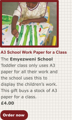 Order now A3 School Work Paper for a Class The Emyezweni School Toddler class only uses A3 paper for all their work and the school uses this to display the children’s work. This gift buys a stock of A3 paper for a class. £4.00