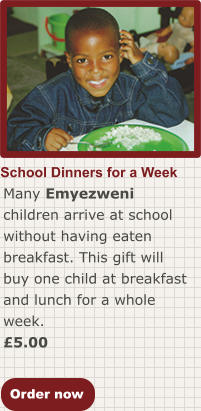 Order now School Dinners for a Week Many Emyezweni children arrive at school without having eaten breakfast. This gift will buy one child at breakfast and lunch for a whole week. £5.00