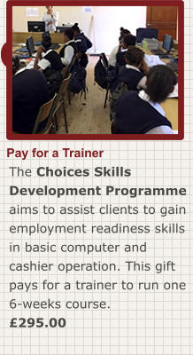 Order now Pay for a Trainer The Choices Skills Development Programme aims to assist clients to gain employment readiness skills in basic computer and cashier operation. This gift pays for a trainer to run one 6-weeks course. £295.00