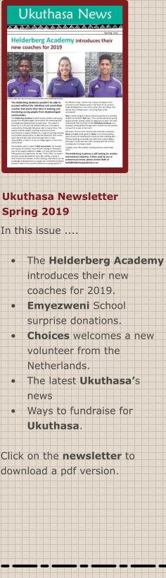 Ukuthasa Newsletter Spring 2019 In this issue ....  •	The Helderberg Academy introduces their new coaches for 2019. •	Emyezweni School surprise donations. •	Choices welcomes a new volunteer from the Netherlands. •	The latest Ukuthasa’s news •	Ways to fundraise for Ukuthasa.  Click on the newsletter to download a pdf version.